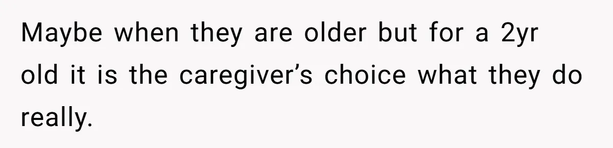 Maybe when they are older but for a 2yr old it is the caregiver’s choice what they do really.