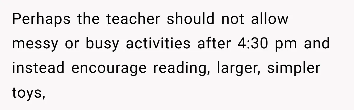 Perhaps the teacher should not allow messy or busy activities after 4:30 pm and instead encourage reading, larger, simpler toys,