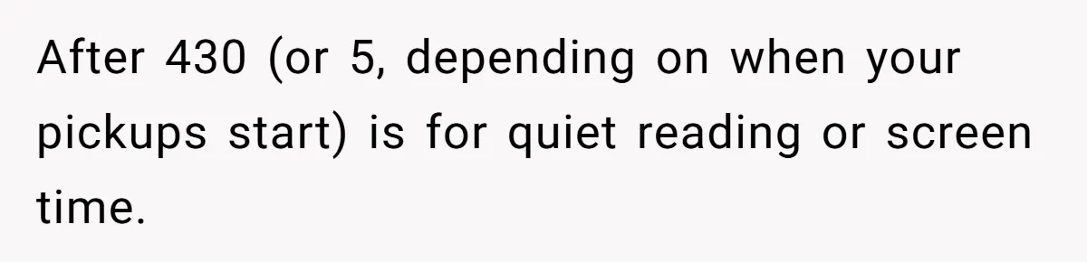 After 430 (or 5, depending on when your pickups start) is for quiet reading or screen time.