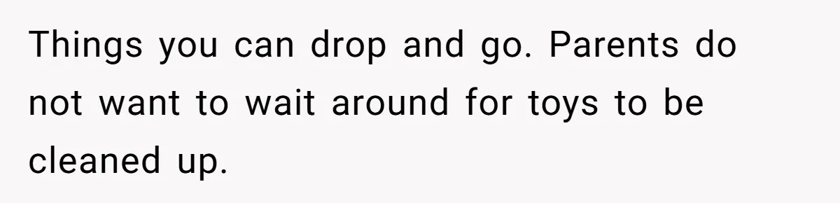 Things you can drop and go. Parents do not want to wait around for toys to be cleaned up.