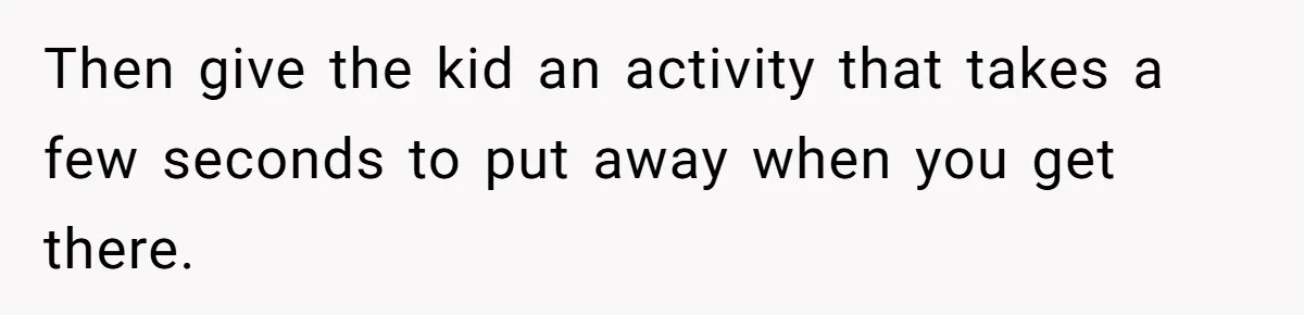 Then give the kid an activity that takes a few seconds to put away when you get there.