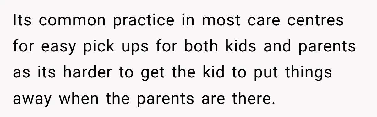 Its common practice in most care centres for easy pick ups for both kids and parents as its harder to get the kid to put things away when the parents...