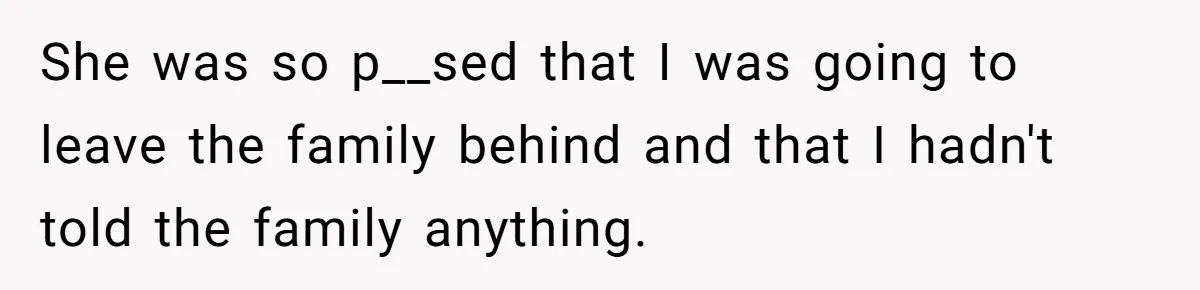 She was so p__sed that I was going to leave the family behind and that I hadn't told the family anything.