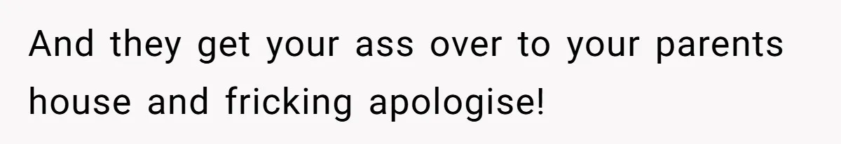 And they get your ass over to your parents house and fricking apologise!