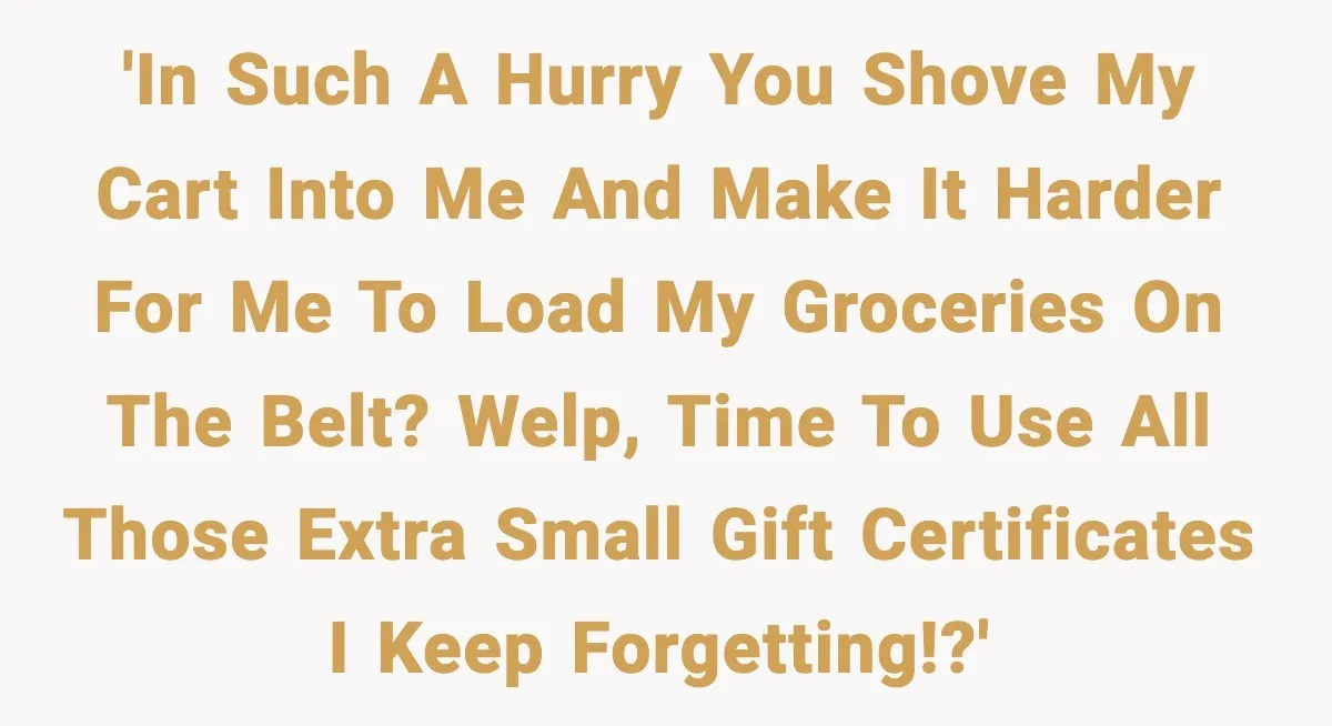 'In such a hurry you shove my cart into me and make it harder for me to load my groceries on the belt? Welp, time to use all those extra...