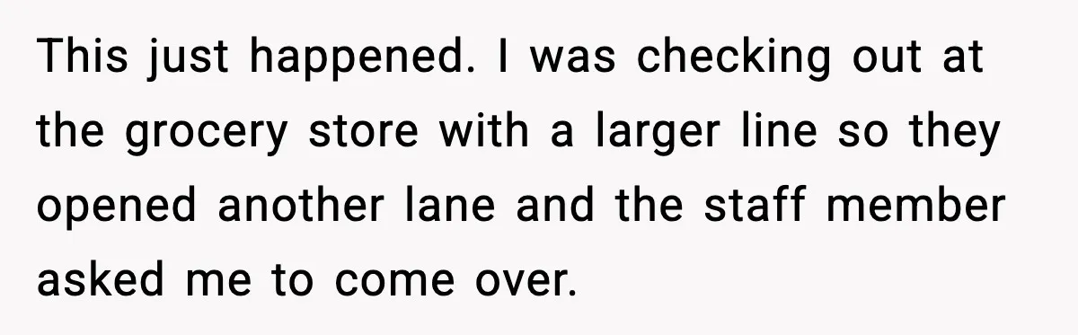 This just happened. I was checking out at the grocery store with a larger line so they opened another lane and the staff member asked me to come over.