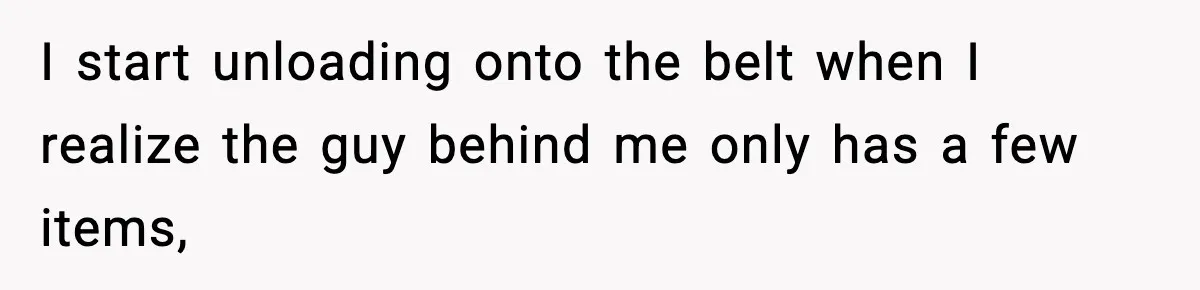 I start unloading onto the belt when I realize the guy behind me only has a few items,