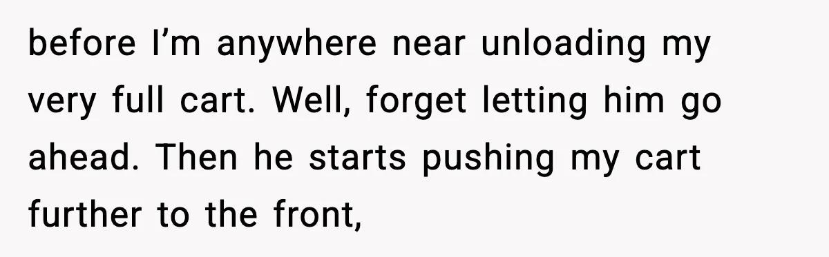 before I’m anywhere near unloading my very full cart. Well, forget letting him go ahead. Then he starts pushing my cart further to the front,