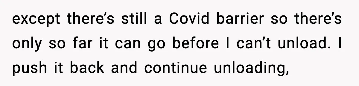 except there’s still a Covid barrier so there’s only so far it can go before I can’t unload. I push it back and continue unloading,