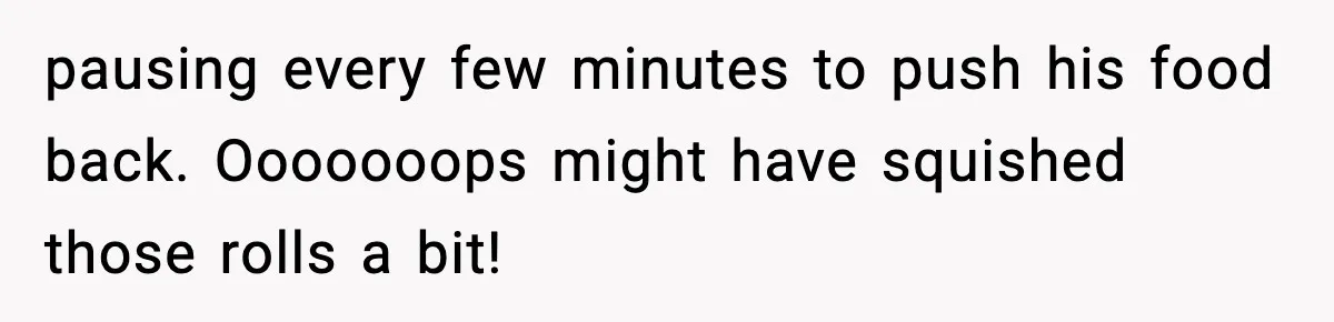 pausing every few minutes to push his food back. Ooooooops might have squished those rolls a bit!