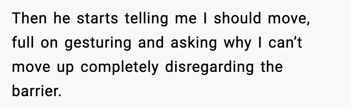 Then he starts telling me I should move, full on gesturing and asking why I can’t move up completely disregarding the barrier.