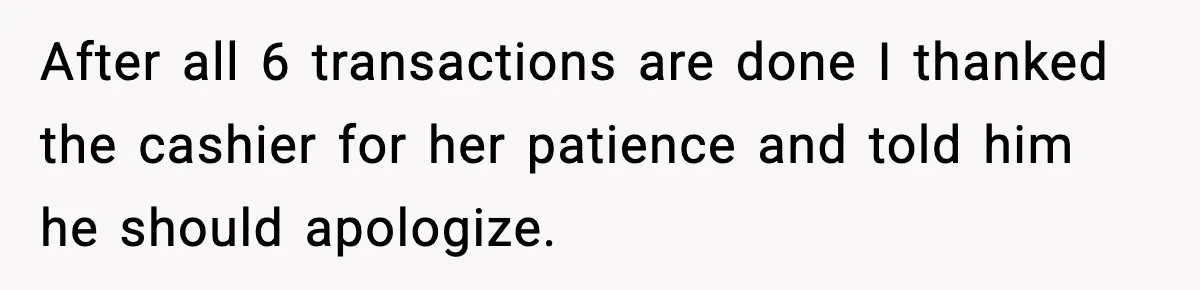 After all 6 transactions are done I thanked the cashier for her patience and told him he should apologize.