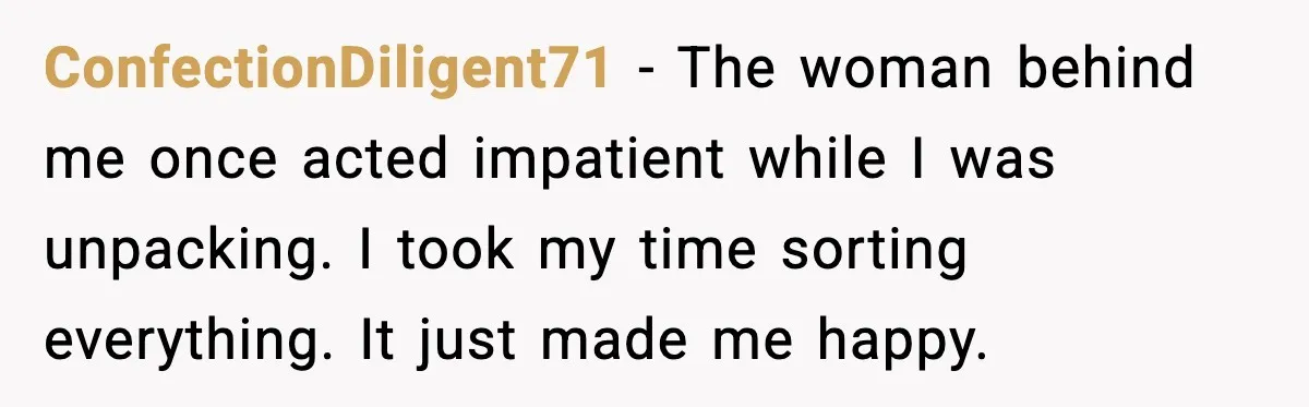 ConfectionDiligent71 - The woman behind me once acted impatient while I was unpacking. I took my time sorting everything. It just made me happy.