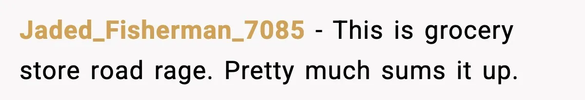 Jaded_Fisherman_7085 - This is grocery store road rage. Pretty much sums it up.