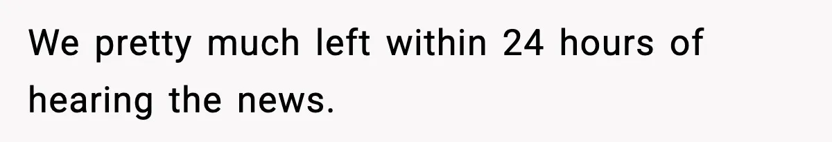 We pretty much left within 24 hours of hearing the news.
