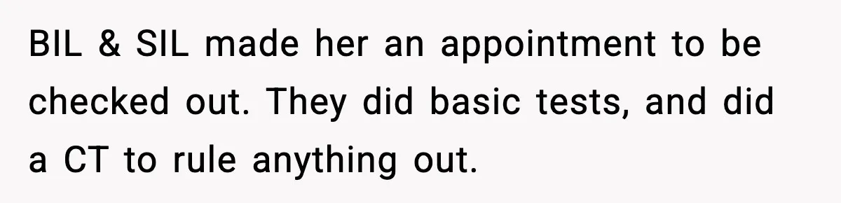 BIL & SIL made her an appointment to be checked out. They did basic tests, and did a CT to rule anything out.