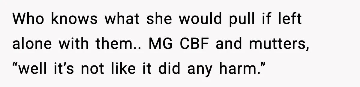 Who knows what she would pull if left alone with them.. MG CBF and mutters, “well it’s not like it did any harm.”