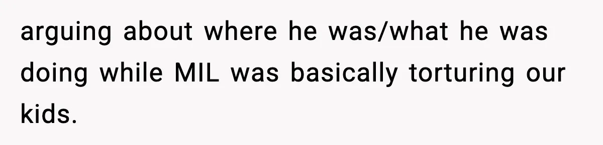 arguing about where he was/what he was doing while MIL was basically torturing our kids.