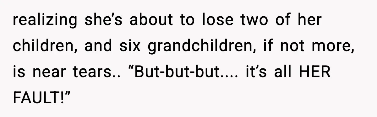 realizing she’s about to lose two of her children, and six grandchildren, if not more, is near tears.. “But-but-but.... it’s all HER FAULT!”