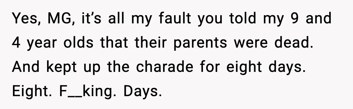 Yes, MG, it’s all my fault you told my 9 and 4 year olds that their parents were dead. And kept up the charade for eight days. Eight. F__king. Days.