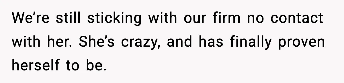 We’re still sticking with our firm no contact with her. She’s crazy, and has finally proven herself to be.