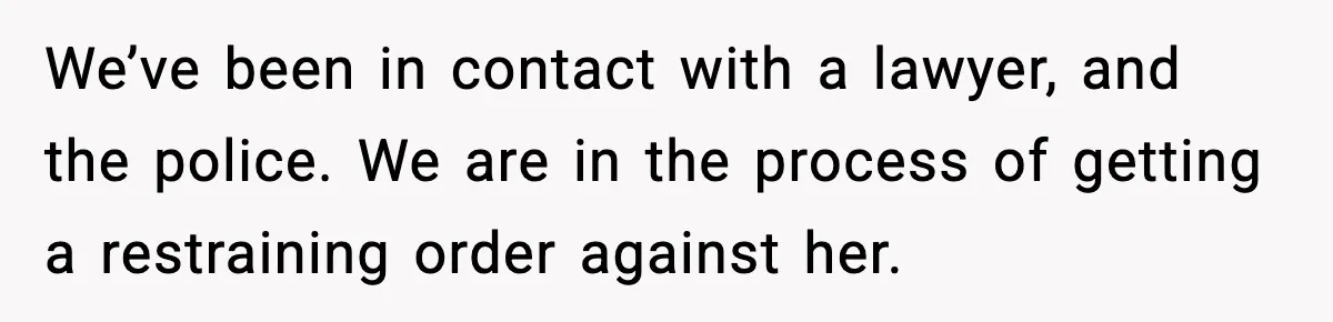 We’ve been in contact with a lawyer, and the police. We are in the process of getting a restraining order against her.