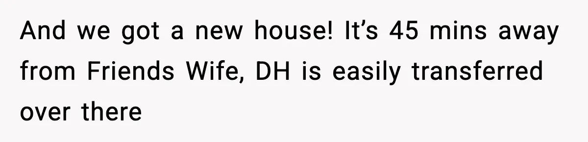 And we got a new house! It’s 45 mins away from Friends Wife, DH is easily transferred over there