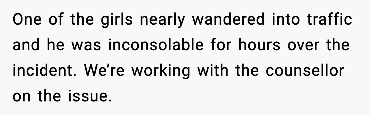 One of the girls nearly wandered into traffic and he was inconsolable for hours over the incident. We’re working with the counsellor on the issue.
