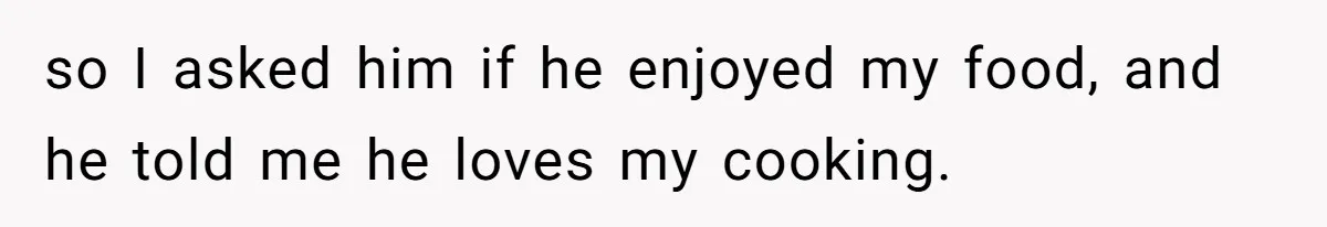 so I asked him if he enjoyed my food, and he told me he loves my cooking.
