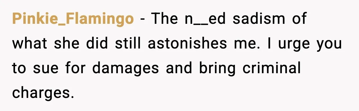 Pinkie_Flamingo - The n__ed sadism of what she did still astonishes me. I urge you to sue for damages and bring criminal charges.
