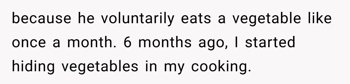 because he voluntarily eats a vegetable like once a month. 6 months ago, I started hiding vegetables in my cooking.