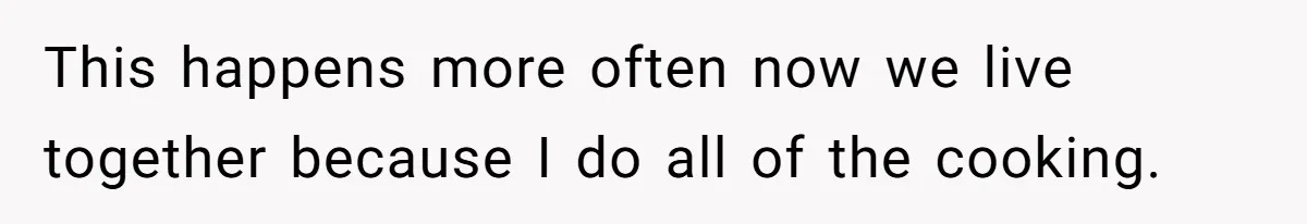 This happens more often now we live together because I do all of the cooking.