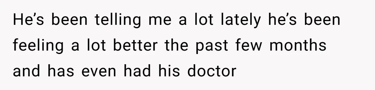 He’s been telling me a lot lately he’s been feeling a lot better the past few months and has even had his doctor