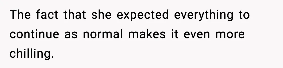 The fact that she expected everything to continue as normal makes it even more chilling.