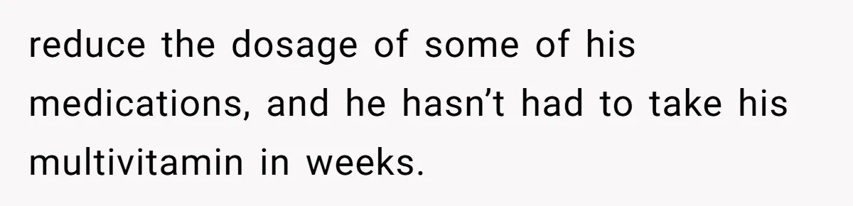 reduce the dosage of some of his medications, and he hasn’t had to take his multivitamin in weeks.