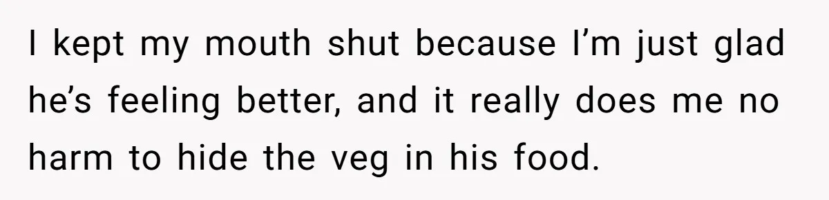 I kept my mouth shut because I’m just glad he’s feeling better, and it really does me no harm to hide the veg in his food.