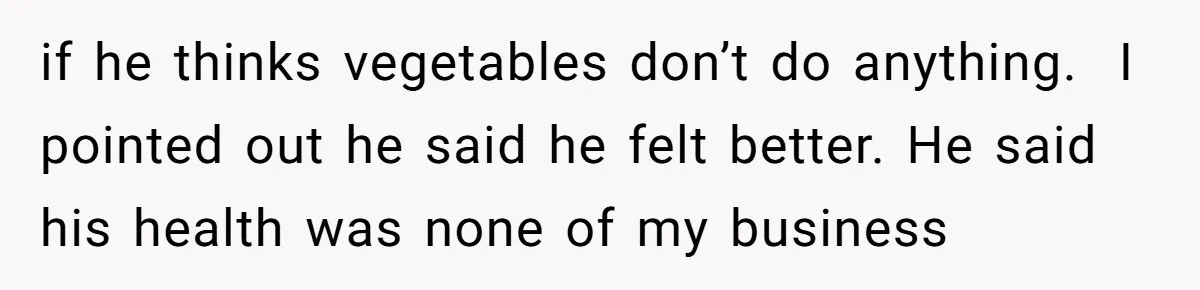 if he thinks vegetables don’t do anything.  I pointed out he said he felt better. He said his health was none of my business