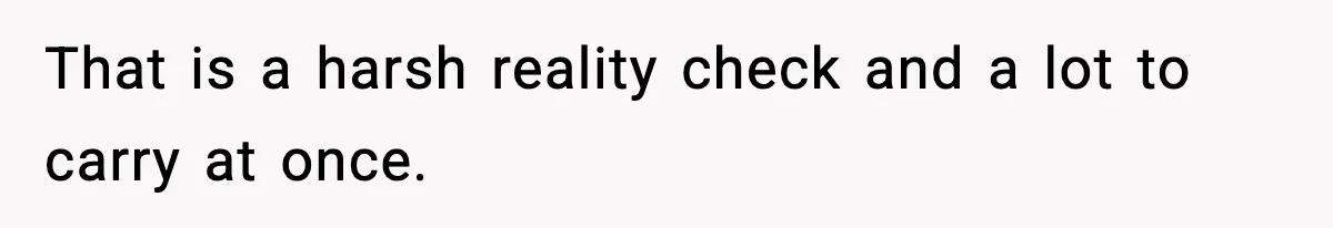 That is a harsh reality check and a lot to carry at once.