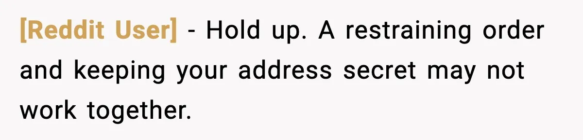 [Reddit User] - Hold up. A restraining order and keeping your address secret may not work together.