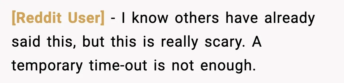 [Reddit User] - I know others have already said this, but this is really scary. A temporary time-out is not enough.