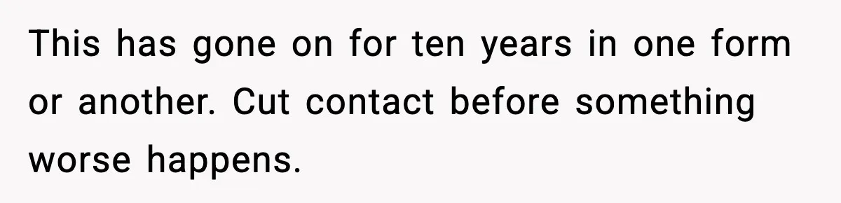 This has gone on for ten years in one form or another. Cut contact before something worse happens.