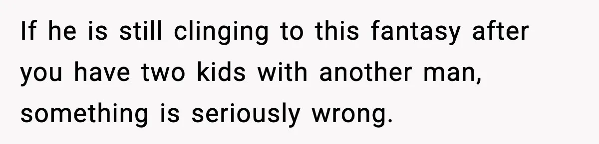 If he is still clinging to this fantasy after you have two kids with another man, something is seriously wrong.