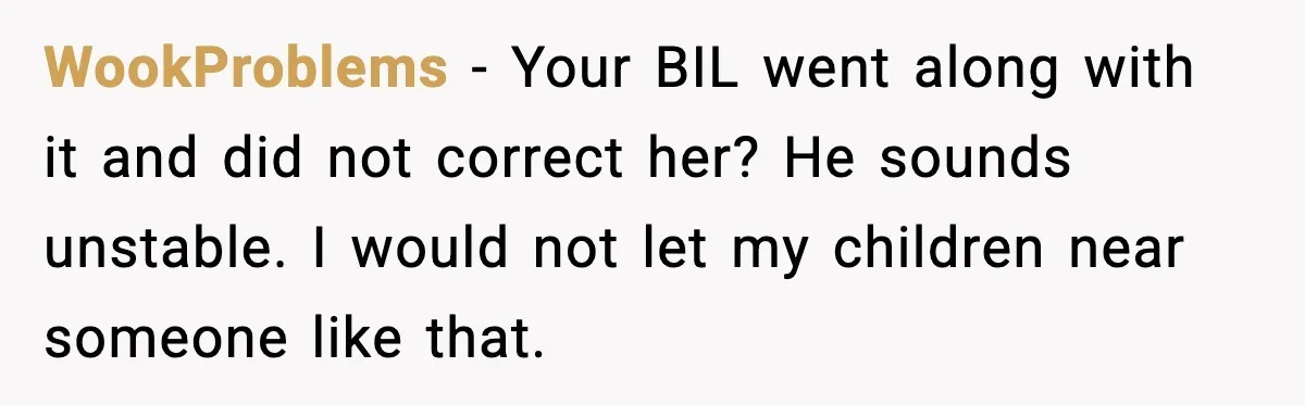 WookProblems - Your BIL went along with it and did not correct her? He sounds unstable. I would not let my children near someone like that.