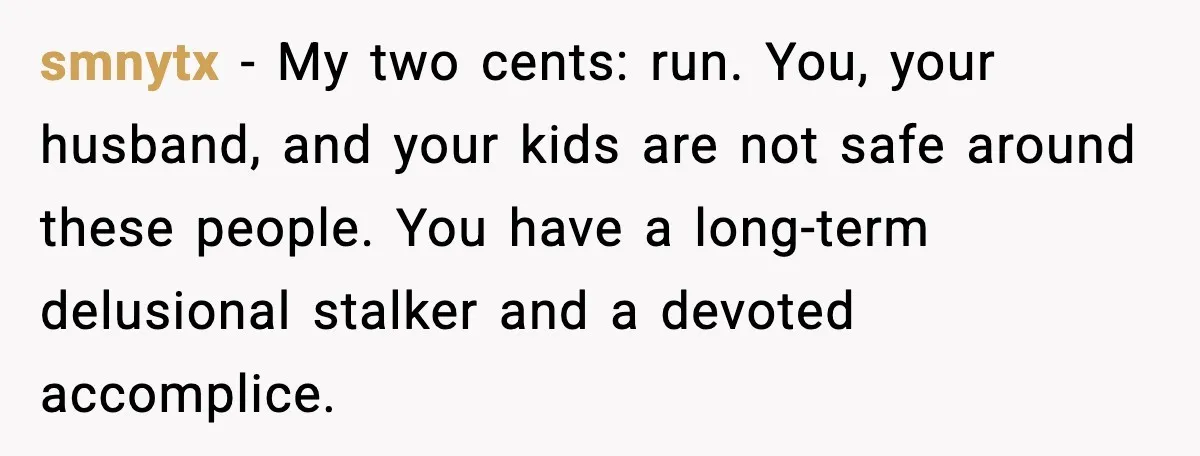 smnytx - My two cents: run. You, your husband, and your kids are not safe around these people. You have a long-term delusional stalker and a devoted accomplice.