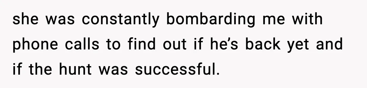 she was constantly bombarding me with phone calls to find out if he’s back yet and if the hunt was successful.
