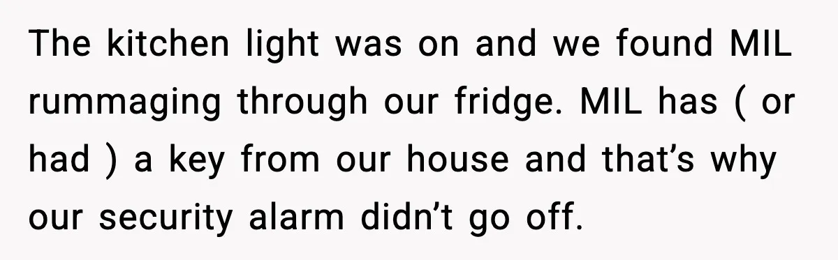 The kitchen light was on and we found MIL rummaging through our fridge. MIL has ( or had ) a key from our house and that’s why our security alarm...
