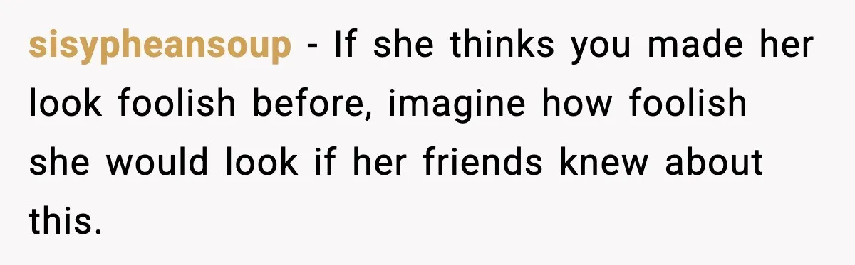 sisypheansoup - If she thinks you made her look foolish before, imagine how foolish she would look if her friends knew about this.