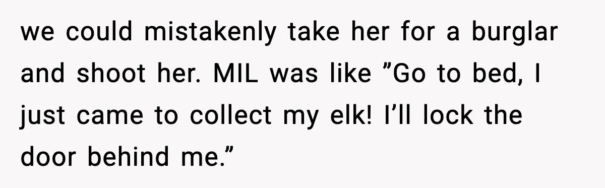 we could mistakenly take her for a burglar and shoot her. MIL was like ”Go to bed, I just came to collect my elk! I’ll lock the door behind me.”