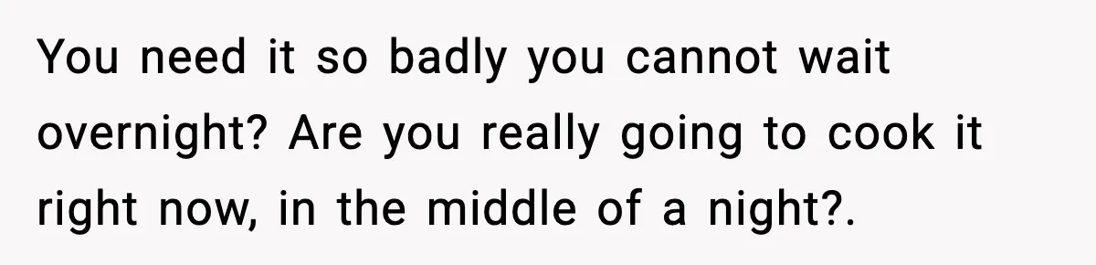You need it so badly you cannot wait overnight? Are you really going to cook it right now, in the middle of a night?.