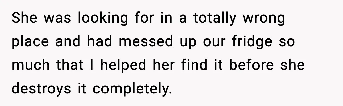 She was looking for in a totally wrong place and had messed up our fridge so much that I helped her find it before she destroys it completely.